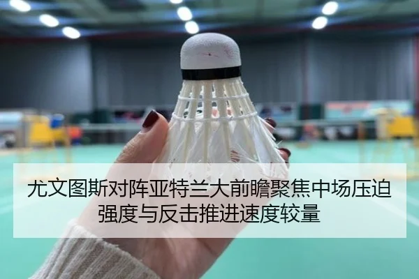 尤文图斯对阵亚特兰大前瞻聚焦中场压迫强度与反击推进速度较量