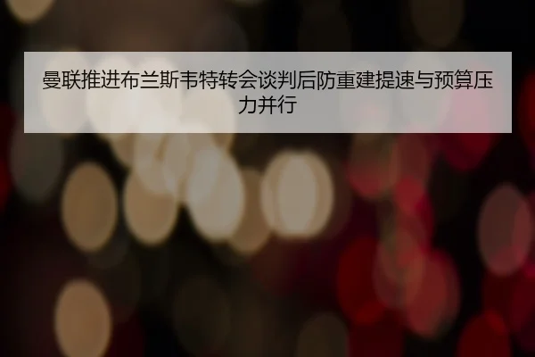 曼联推进布兰斯韦特转会谈判后防重建提速与预算压力并行