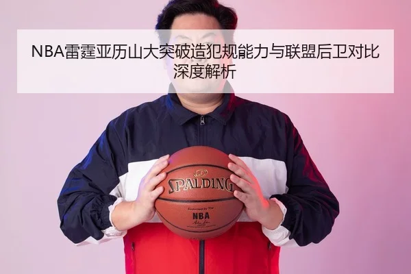 NBA雷霆亚历山大突破造犯规能力与联盟后卫对比深度解析