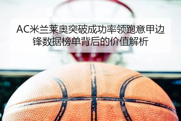 AC米兰莱奥突破成功率领跑意甲边锋数据榜单背后的价值解析