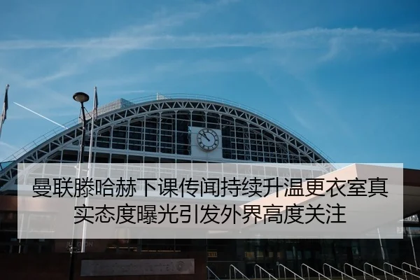 曼联滕哈赫下课传闻持续升温更衣室真实态度曝光引发外界高度关注