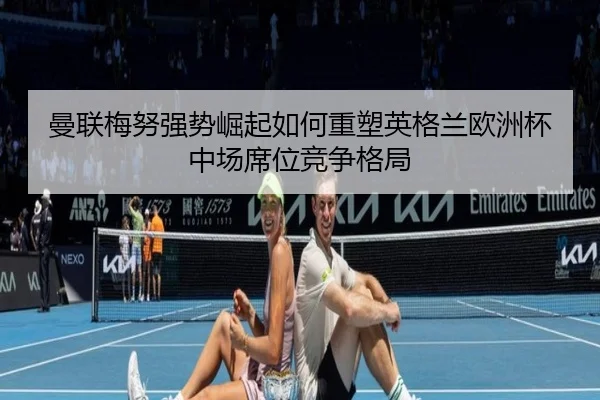 曼联梅努强势崛起如何重塑英格兰欧洲杯中场席位竞争格局