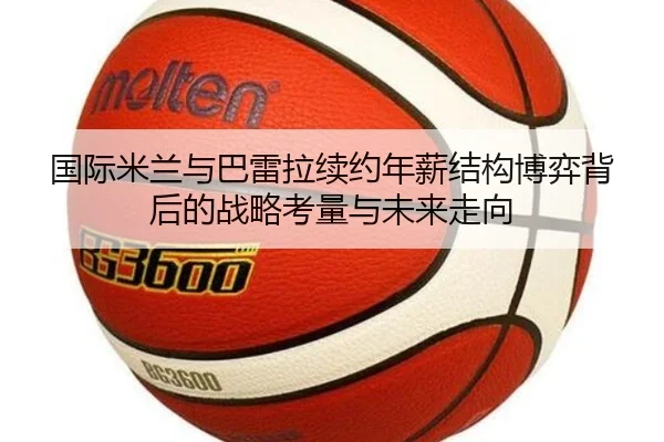 国际米兰与巴雷拉续约年薪结构博弈背后的战略考量与未来走向