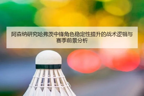阿森纳研究哈弗茨中锋角色稳定性提升的战术逻辑与赛季前景分析