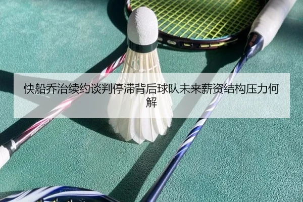快船乔治续约谈判停滞背后球队未来薪资结构压力何解